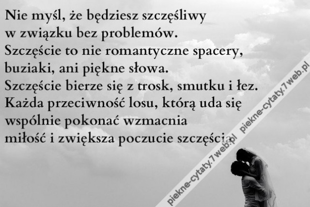 Nie myśl, że będziesz szczęśliwy w związku bez problemów. Szczęście to nie romantyczne spacery, buziaki, ani piękne słowa. Szczęście bierze się z trosk, smutku i łez. Każda przeciwność losu, którą uda się wspólnie pokonać wzmacnia miłość i zwiększa