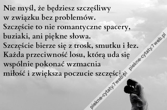 Nie myśl, że będziesz szczęśliwy w związku bez problemów. Szczęście to nie romantyczne spacery, buziaki, ani piękne słowa. Szczęście bierze się z trosk, smutku i łez. Każda przeciwność losu, którą uda się wspólnie pokonać wzmacnia miłość i zwiększa