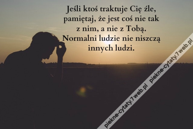 Jeśli ktoś traktuje Cię źle, pamiętaj, że jest coś nie tak z nim, a nie z Tobą. Normalni ludzie nie niszczą innych ludzi.