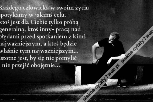 Każdego człowieka w swoim życiu spotykamy w jakimś celu. ktoś jest dla Ciebie tylko próbą generalną, ktoś inny- pracą nad błędami przed spotkaniem z kimś najważniejszym, a ktoś będzie właśnie tym najważniejszym... Istotne jest, by się nie pomylić i nie pr