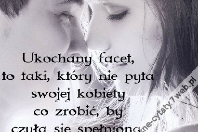Ukochany facet, to taki, który nie pyta swojej kobiety co zrobić, by czuła się spełniona. On to wie.