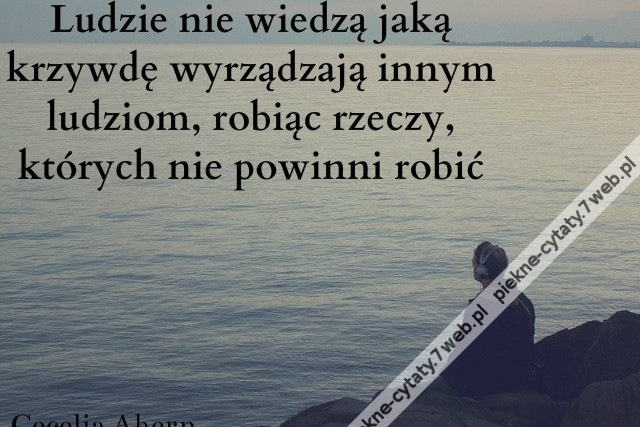 Ludzie nie wiedzą jaką krzywdę wyrządzają innym ludziom, robiąc rzeczy, których nie powinni robić
