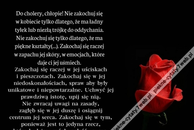 Do cholery, chłopie! Nie zakochuj się w kobiecie tylko dlatego, że ma ładny tyłek lub niezłą trójkę do oddychania. Nie zakochuj się tylko dlatego, że ma piękne kształty. Zakochaj się raczej w zapachu jej skóry, w emocjach, które daje ci jej uśmiech.