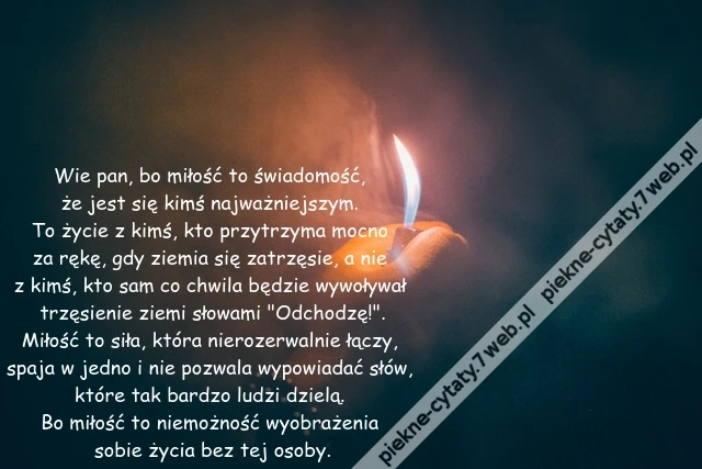 Wie pan, bo miłość to świadomość, że jest się kimś najważniejszym. To życie z kimś, kto przytrzyma mocno za rękę, gdy ziemia się zatrzęsie, a nie z kimś, kto sam co chwila będzie wywoływał trzęsienie ziemi słowami &quot;Odchodzę!&quot;.Miłość to siła, która nierozerwalnie łączy, spaja w jedno i nie pozwala wypowiadać słów, które tak bardzo ludzi dzielą. Bo miłość to niemożność wyobrażenia sobie życia bez tej osoby.