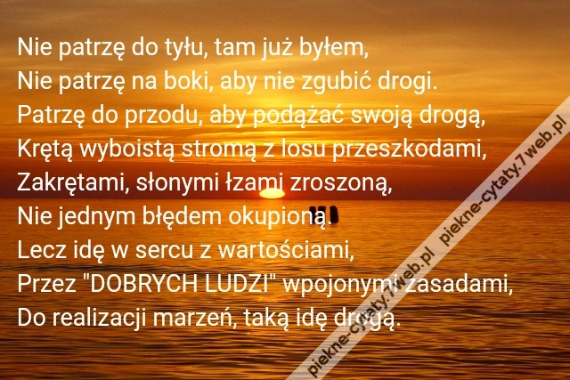 Nie patrzę do tyłu, tam już byłem,\r\nNie patrzę na boki, aby nie zgubić drogi.\r\nPatrzę do przodu, aby podążać swoją drogą,\r\nKrętą wyboistą stromą z losu przeszkodami,\r\nZakrętami, słonymi łzami zroszoną,\r\nNie jednym błędem okupioną.\r\nLecz idę w sercu z wartościami,\r\nPrzez &quot;DOBRYCH LUDZI&quot; wpojonymi zasadami,\r\nDo realizacji marzeń, taką idę drogą.