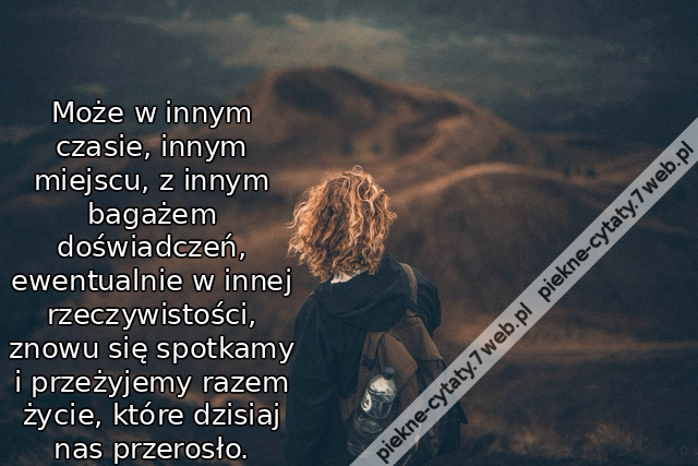 Może w innym czasie, innym miejscu, z innym bagażem doświadczeń, ewentualnie w innej rzeczywistości, znowu się spotkamy i przeżyjemy razem życie, które dzisiaj nas przerosło.