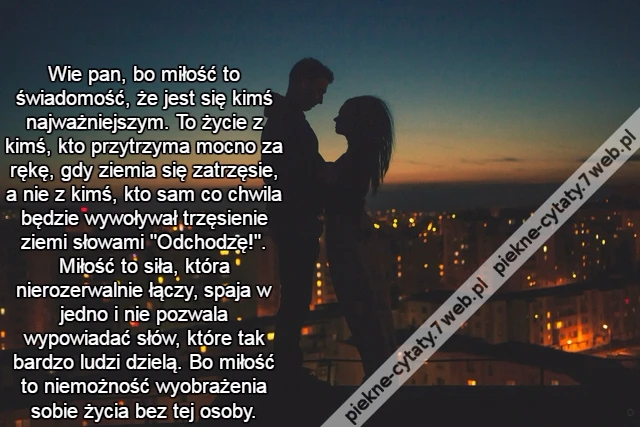 Wie pan, bo miłość to świadomość, że jest się kimś najważniejszym. To życie z kimś, kto przytrzyma mocno za rękę, gdy ziemia się zatrzęsie, a nie z kimś, kto sam co chwila będzie wywoływał trzęsienie ziemi słowami &quot;Odchodzę!&quot;. Miłość to siła, która nieroz