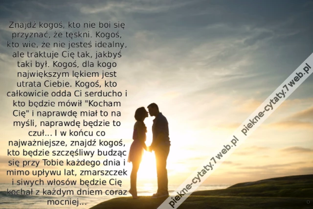 Znajdź kogoś, kto nie boi się przyznać, że tęskni. Kogoś, kto wie, że nie jesteś idealny, ale traktuje Cię tak, jakbyś taki był. Kogoś, dla kogo największym lękiem jest utrata Ciebie. Kogoś, kto całkowicie odda Ci serducho i kto będzie mówił &quot;Kocham Cię&quot;