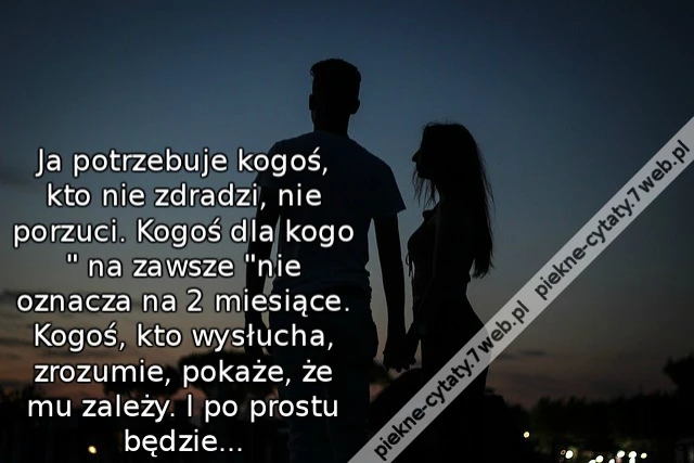Ja potrzebuje kogoś, kto nie zdradzi, nie porzuci. Kogoś, dla kogo &quot; na zawsze&quot; nie oznacza na 2 miesiące. Kogoś, kto wysłucha, zrozumie, pokaże, że mu zależy. I po prostu będzie...
