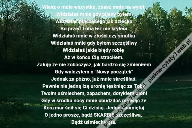 Wiesz o mnie wszystko, znasz mnie na wylot,\r\nWidziałaś mnie gdy pijany byłem\r\nWidziałaś płaczącego jak dziecko\r\nBo przed Tobą łez nie kryłem\r\nWidziałaś mnie w złości czy smutku\r\nWidziałaś mnie gdy byłem szczęśliwy\r\nWidziałaś jakie błędy robię \r\nAż w końcu Cię straciłem.\r\nŻałuję że nie zobaczysz, jak bardzo się zmieniłem\r\nGdy walczyłem o &quot;Nowy początek&quot;\r\nJednak za pòźno, już mnie skreśliłaś.\r\nPewnie nie jedną łzę uronię tęskniąc za Tobą\r\nTwoim uśmiechem, zapachem, dotykiem dłoni\r\nGdy w środku nocy mnie obudziłaś mòwiąc że\r\nKoszmar śnił się Ci dzisiaj. Jednak pamiętaj\r\nO jedno proszę, bądź SKARBIE szczęśliwa, \r\nBądź uśmiechnięta.
