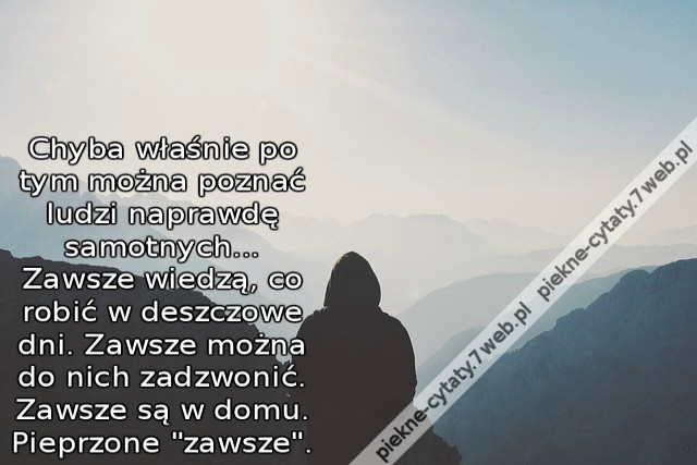 Chyba właśnie po tym można poznać ludzi naprawdę samotnych... Zawsze wiedzą, co robić w deszczowe dni. Zawsze można do nich zadzwonić. Zawsze są w domu. Pieprzone &quot;zawsze&quot;.