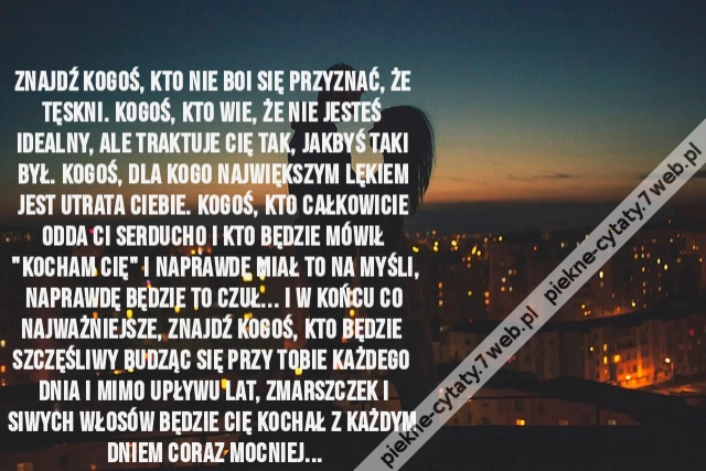 Znajdź kogoś, kto nie boi się przyznać, że tęskni. Kogoś, kto wie, że nie jesteś idealny, ale traktuje Cię tak, jakbyś taki był. Kogoś, dla kogo największym lękiem jest utrata Ciebie. Kogoś, kto całkowicie odda Ci serducho i kto będzie mówił &quot;Kocham Cię&quot;