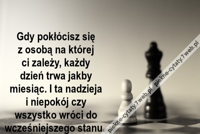 Gdy pokłócisz się z osobą na której ci za­leży każdy dzień trwa jak­by miesiąc. I ta nadzieja i niepokój czy wszys­tko wróci do wcześniej­sze­go stanu.
