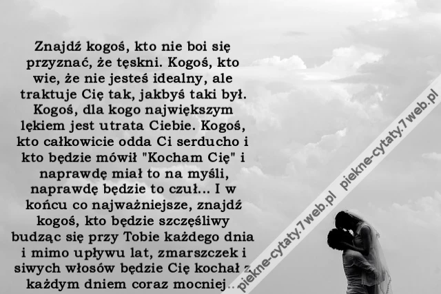 Znajdź kogoś, kto nie boi się przyznać, że tęskni. Kogoś, kto wie, że nie jesteś idealny, ale traktuje Cię tak, jakbyś taki był. Kogoś, dla kogo największym lękiem jest utrata Ciebie. Kogoś, kto całkowicie odda Ci serducho i kto będzie mówił &quot;Kocham Cię&quot;