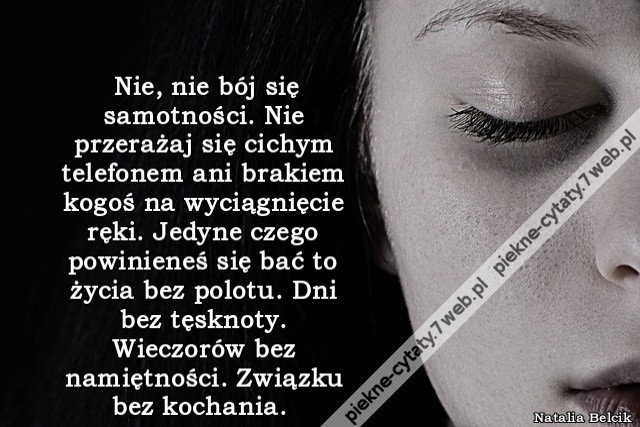 Nie, nie bój się samotności. Nie przerażaj się cichym telefonem ani brakiem kogoś na wyciągnięcie ręki. Jedyne czego powinieneś się bać to życia bez polotu. Dni bez tęsknoty. Wieczorów bez namiętności. Związku bez kochania.