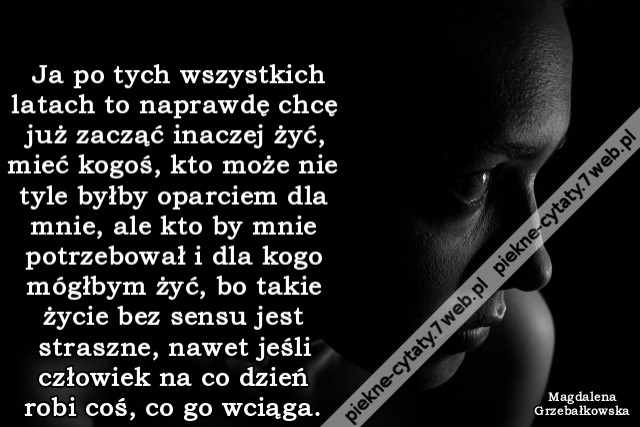 Ja po tych wszystkich latach to naprawdę chcę już zacząć inaczej żyć, mieć kogoś, kto może nie tyle byłby oparciem dla mnie, ale kto by mnie potrzebował i dla kogo mógłbym żyć, bo takie życie bez sensu jest straszne, nawet jeśli człowiek na co dzień robi