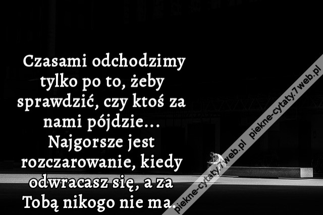 Czasami odchodzimy tylko po to, żeby sprawdzić, czy ktoś za nami pójdzie... Najgorsze jest rozczarowanie, kiedy odwracasz się, a za Tobą nikogo nie ma. i