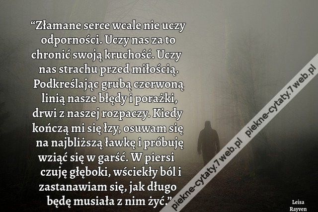 “Złamane serce wcale nie uczy odporności. Uczy nas za to chronić swoją kruchość. Uczy nas strachu przed miłością. Podkreślając grubą czerwoną linią nasze błędy i porażki, drwi z naszej rozpaczy. Kiedy kończą mi się łzy, osuwam się na najbliższą ławkę i pr