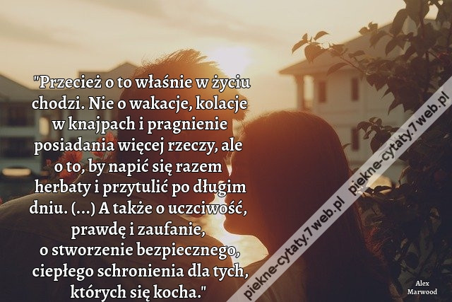 Przecież o to właśnie w życiu chodzi. Nie o wakacje, kolacje w knajpach i pragnienie posiadania więcej rzeczy, ale o to, by napić się razem herbaty i przytulić po długim dniu. (...) A także o uczciwość, prawdę i zaufanie, o stworzenie bezpiecznego, ciepłe