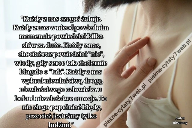 Każdy z nas czegoś żałuje. Każdy z nas w nieodpowiednim momencie powiedział kilka słów za dużo. Każdy z nas, chociaż raz powiedział &quot;nie&quot;, wtedy, gdy serce tak cholernie błagało o &quot;tak&quot;. Każdy z nas wybrał niewłaściwą drogę, niewłaściwego człowieka u boki