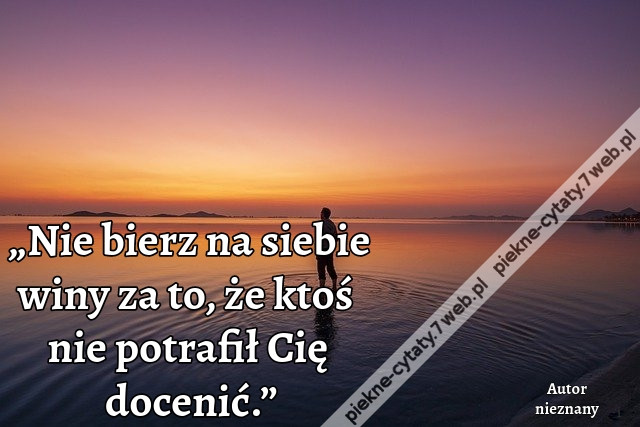 „Nie bierz na siebie winy za to, że ktoś nie potrafił Cię docenić.”