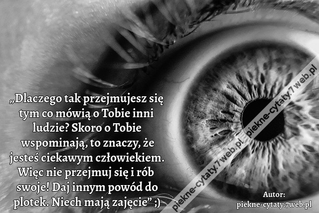 „Dlaczego tak przejmujesz się tym co mówią o Tobie inni ludzie? Skoro o Tobie wspominają, to znaczy, że jesteś ciekawym człowiekiem. Więc nie przejmuj się i rób swoje! Daj innym powód do plotek. Niech mają zajęcie” ;)