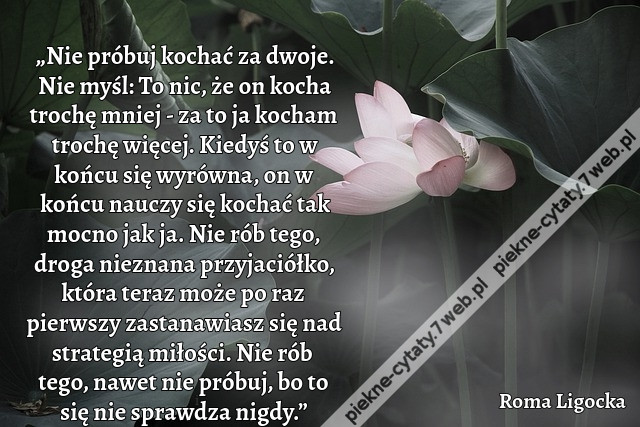 „Nie próbuj kochać za dwoje. Nie myśl: To nic, że on kocha trochę mniej - za to ja kocham trochę więcej. Kiedyś to w końcu się wyrówna, on w końcu nauczy się kochać tak mocno jak ja. Nie rób tego, droga nieznana przyjaciółko, która teraz może po raz pierw