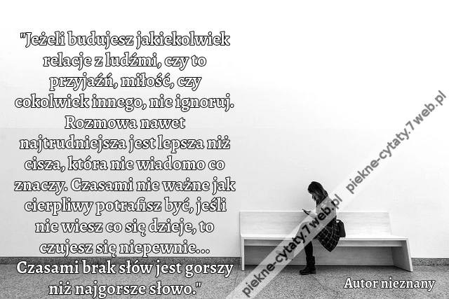 &quot;Jeżeli budujesz jakiekolwiek relacje z ludźmi, czy to przyjaźń, miłość, czy cokolwiek innego, nie ignoruj. Rozmowa nawet najtrudniejsza jest lepsza niż cisza, która nie wiadomo co znaczy. Czasami nie ważne jak cierpliwy potrafisz być, jeśli nie wiesz co