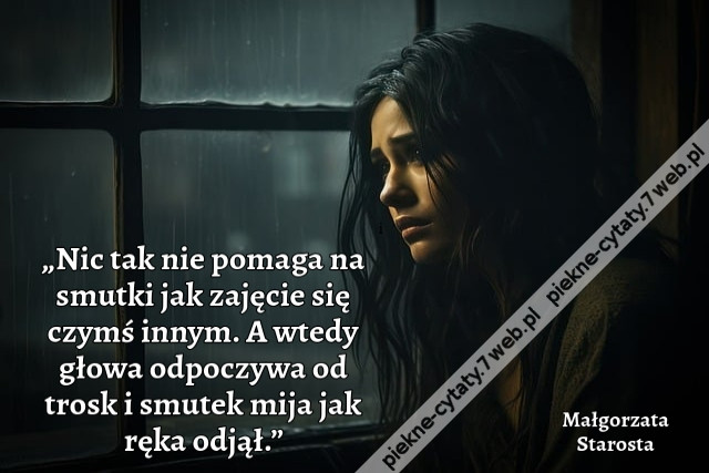 „Nic tak nie pomaga na smutki jak zajęcie się czymś innym. A wtedy głowa odpoczywa od trosk i smutek mija jak ręka odjął.”