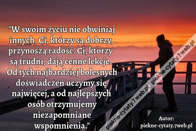 "W swoim życiu nie obwiniaj innych. Ci, którzy są dobrzy, przynoszą radość. Ci, którzy są trudni, dają cenne lekcje. Od tych najbardziej bolesnych doświadczeń uczymy się najwięcej, a od najlepszych osób otrzymujemy niezapomniane wspomnienia."