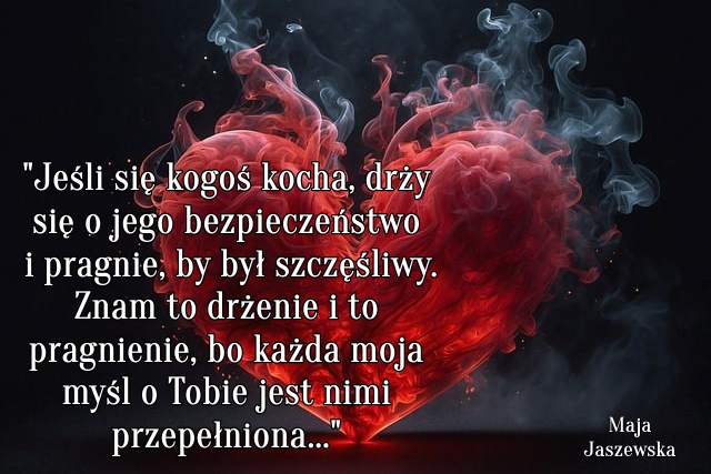 "  Jeśli się kogoś kocha, drży się o jego bezpieczeństwo i pragnie, by był szczęśliwy. Znam to drżenie i to pragnienie, bo każda moja myśl o Tobie jest nimi przepełniona..."