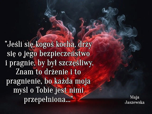 "  Jeśli się kogoś kocha, drży się o jego bezpieczeństwo i pragnie, by był szczęśliwy. Znam to drżenie i to pragnienie, bo każda moja myśl o Tobie jest nimi przepełniona..."