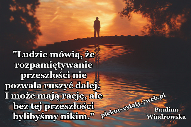 "Ludzie mówią, że rozpamiętywanie przeszłości nie pozwala ruszyć dalej. I może mają rację, ale bez tej przeszłości bylibyśmy nikim."
