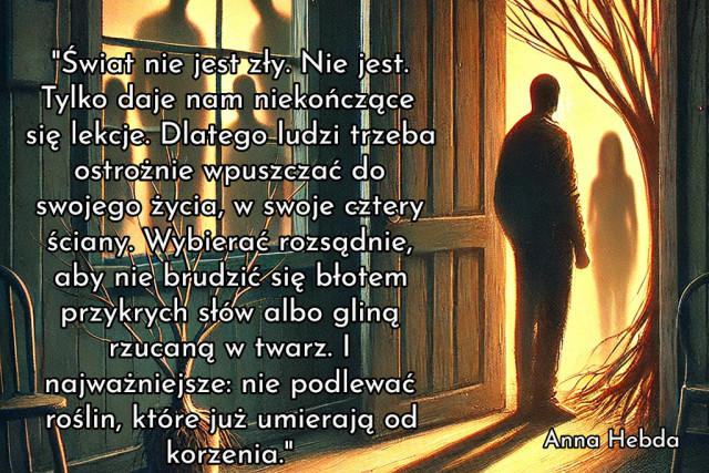 "Świat nie jest zły. Nie jest. Tylko daje nam niekończące się lekcje. Dlatego ludzi trzeba ostrożnie wpuszczać do swojego życia, w swoje cztery ściany. Wybierać rozsądnie, aby nie brudzić się błotem przykrych słów albo gliną rzucaną w twarz. I najważniejsze: nie podlewać roślin, które już umierają od korzenia."