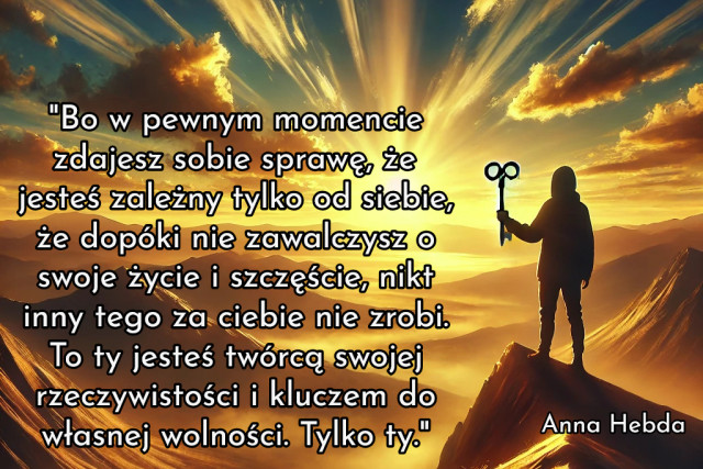 "Bo w pewnym momencie zdajesz sobie sprawę, że jesteś zależny tylko od siebie, że dopóki nie zawalczysz o swoje życie i szczęście, nikt inny tego za ciebie nie zrobi. To ty jesteś twórcą swojej rzeczywistości i kluczem do własnej wolności. Tylko ty."