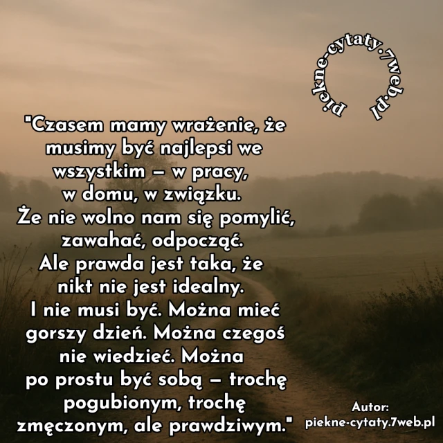 Czasem mamy wrażenie, że musimy być najlepsi we wszystkim — w pracy, w domu, w związku. Że nie wolno nam się pomylić, zawahać, odpocząć. Ale prawda jest taka, że nikt nie jest idealny. I nie musi być. Można mieć gorszy dzień. Można czegoś nie wiedzieć. Można po prostu być sobą — trochę pogubionym, trochę zmęczonym, ale prawdziwym.