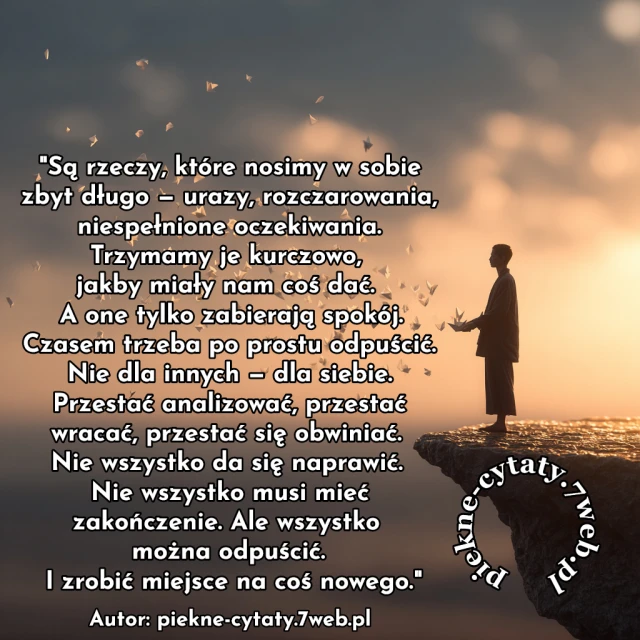 Są rzeczy, które nosimy w sobie zbyt długo — urazy, rozczarowania, niespełnione oczekiwania. Trzymamy je kurczowo, jakby miały nam coś dać. A one tylko zabierają spokój. Czasem trzeba po prostu odpuścić. Nie dla innych — dla siebie. Przestać analizować, przestać wracać, przestać się obwiniać. Nie wszystko da się naprawić. Nie wszystko musi mieć zakończenie. Ale wszystko można odpuścić. I zrobić miejsce na coś nowego.