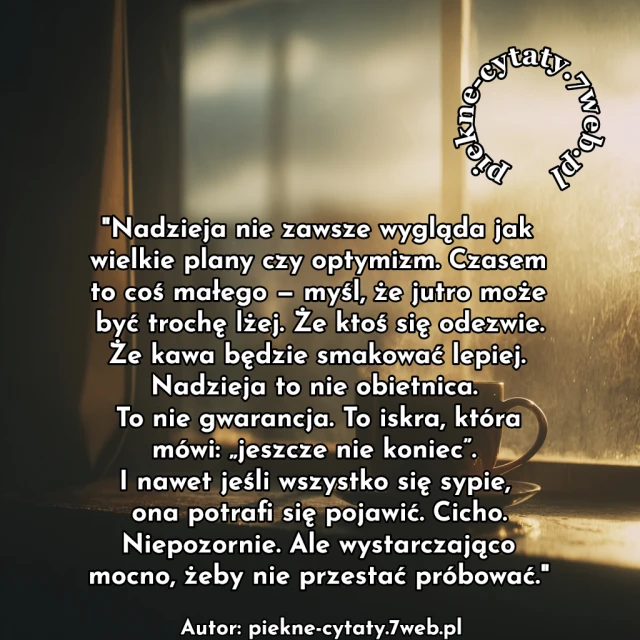 Nadzieja nie zawsze wygląda jak wielkie plany czy optymizm. Czasem to coś małego — myśl, że jutro może być trochę lżej. Że ktoś się odezwie. Że kawa będzie smakować lepiej. Nadzieja to nie obietnica. To nie gwarancja. To iskra, która mówi: „jeszcze nie koniec”. I nawet jeśli wszystko się sypie, ona potrafi się pojawić. Cicho. Niepozornie. Ale wystarczająco mocno, żeby nie przestać próbować.